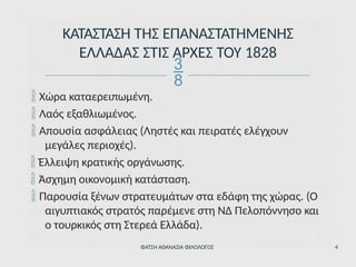  Χώρα καταερειπωμένη.
 Λαός εξαθλιωμένος.
 Απουσία ασφάλειας (Ληστές και πειρατές ελέγχουν
μεγάλες περιοχές).
 Έλλειψη κρατικής οργάνωσης.
 Άσχημη οικονομική κατάσταση.
 Παρουσία ξένων στρατευμάτων στα εδάφη της χώρας. (Ο
αιγυπτιακός στρατός παρέμενε στη ΝΔ Πελοπόννησο και
ο τουρκικός στη Στερεά Ελλάδα).
ΦΑΤΣΗ ΑΘΑΝΑΣΙΑ ΦΙΛΟΛΟΓΟΣ 4
ΚΑΤΑΣΤΑΣΗ ΤΗΣ ΕΠΑΝΑΣΤΑΤΗΜΕΝΗΣ
ΕΛΛΑΔΑΣ ΣΤΙΣ ΑΡΧΕΣ ΤΟΥ 1828

 