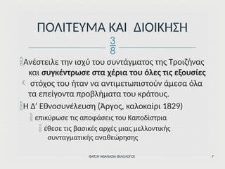 Ανέστειλε την ισχύ του συντάγματος της Τροιζήνας
και συγκέντρωσε στα χέρια του όλες τις εξουσίες
 στόχος του ήταν να αντιμετωπιστούν άμεσα όλα
τα επείγοντα προβλήματα του κράτους.
Η Δ’ Εθνοσυνέλευση (Άργος, καλοκαίρι 1829)
 επικύρωσε τις αποφάσεις του Καποδίστρια
 έθεσε τις βασικές αρχές μιας μελλοντικής
συνταγματικής αναθεώρησης
ΦΑΤΣΗ ΑΘΑΝΑΣΙΑ ΦΙΛΟΛΟΓΟΣ 7
ΠΟΛΙΤΕΥΜΑ ΚΑΙ ΔΙΟΙΚΗΣΗ

 