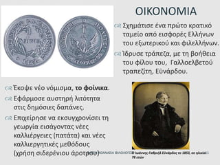  Έκοψε νέο νόμισμα, το φοίνικα.
 Εφάρμοσε αυστηρή λιτότητα
στις δημόσιες δαπάνες.
 Επιχείρησε να εκσυγχρονίσει τη
γεωργία εισάγοντας νέες
καλλιέργειες (πατάτα) και νέες
καλλιεργητικές μεθόδους
(χρήση σιδερένιου άροτρου)
ΟΙΚΟΝΟΜΙΑ
Ο Ιωάννης-Γαβριήλ Εϋνάρδος το 1853, σε ηλικία
78 ετών
 Σχημάτισε ένα πρώτο κρατικό
ταμείο από εισφορές Ελλήνων
του εξωτερικού και φιλελλήνων.
 Ίδρυσε τράπεζα, με τη βοήθεια
του φίλου του, Γαλλοελβετού
τραπεζίτη, Εϋνάρδου.
ΦΑΤΣΗ ΑΘΑΝΑΣΙΑ ΦΙΛΟΛΟΓΟΣ 11
 