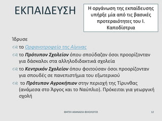 Ίδρυσε
 το Ορφανοτροφείο της Αίγινας
 το Πρότυπον Σχολείον όπου σπούδαζαν όσοι προορίζονταν
για δάσκαλοι στα αλληλοδιδακτικά σχολεία
 το Κεντρικόν Σχολείον όπου φοιτούσαν όσοι προορίζονταν
για σπουδές σε πανεπιστήμια του εξωτερικού
 το Πρότυπον Αγροκήπιον στην περιοχή της Τίρυνθας
(ανάμεσα στο Άργος και το Ναύπλιο). Πρόκειται για γεωργική
σχολή
ΕΚΠΑΙΔΕΥΣΗ Η οργάνωση της εκπαίδευσης
υπήρξε μία από τις βασικές
προτεραιότητες του Ι.
Καποδίστρια
ΦΑΤΣΗ ΑΘΑΝΑΣΙΑ ΦΙΛΟΛΟΓΟΣ 12
 