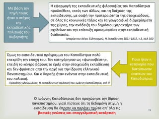 Η εφαρμογή της εκπαιδευτικής φιλοσοφίας του Καποδίστρια
προϋπέθετε, εκτός των άλλων, και τη διάχυση της
εκπαίδευσης, με σαφή την προτεραιότητα της στοιχειώδους,
σε όλες τις κοινωνικές τάξεις και τα γεωγραφικά διαμερίσματα
της χώρας, την ανάδειξη του δημόσιου χαρακτήρα των
σχολείων και την επίτευξη ομοιομορφίας στην εκπαιδευτική
διαδικασία.
Ιστορία του Νέου Ελληνισμού, Η Εκπαίδευση 1821-1832, τ.3, σελ 300
Με βάση την
πηγή ποιος
ήταν ο στόχος
της
εκπαιδευτικής
πολιτικής του
Κυβερνήτη;
Όμως το εκπαιδευτικό πρόγραμμα του Καποδίστρια πολύ
επεκρίθη την εποχή του. Τον κατηγόρησαν ως «φωτοσβέστη»,
επειδή το κέντρο βάρους το έριξε στην στοιχειώδη εκπαίδευση
και δεν φρόντισε από την αρχή για την ίδρυση ελληνικού
Πανεπιστημίου. Και ο Κοραής ήταν ενάντια στην εκπαιδευτική
του πολιτική.
Προκόπης Μανωλάκος, Η εκπαιδευτική πολιτική του Ιωάννη Καποδίστρια, σελ 9
Ποια ήταν η
κατηγορία που
διατύπωναν
εναντίον του
Καποδίστρια;
Ο Ιωάννης Καποδίστριας δεν προχώρησε την ίδρυση
πανεπιστημίου, γιατί πίστευε ότι τη δεδομένη στιγμή η
εκπαίδευση θα έπρεπε να παρέχει πρώτα απ’ όλα τις
βασικές γνώσεις και επαγγελματική κατάρτιση
ΦΑΤΣΗ ΑΘΑΝΑΣΙΑ ΦΙΛΟΛΟΓΟΣ 15
 