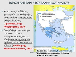  Χάρη στους επιδέξιους
χειρισμούς του Κυβερνήτη,
αναγνωρίστηκε ανεξάρτητο
ελληνικό κράτος
(Πρωτόκολλο της
Ανεξαρτησίας, 1830)
 Διευρύνθηκαν τα σύνορα
του νέου κράτους
ενσωματώνοντας όλα τα
εδάφη νότια της γραμμής
Αμβρακικού – Παγασητικού
κόλπου (Συνθήκη της
Κωνσταντινούπολης, 1832)
ΙΔΡΥΣΗ ΑΝΕΞΑΡΤΗΤΟΥ ΕΛΛΗΝΙΚΟΥ ΚΡΑΤΟΥΣ
Σύνορα: Στερεά Ελλάδα , Πελοπόννησος, τα
νησιά του Αργοσαρωνικού, η Εύβοια, οι
Κυκλάδες και οι Σποράδες
ΦΑΤΣΗ ΑΘΑΝΑΣΙΑ ΦΙΛΟΛΟΓΟΣ 18
 