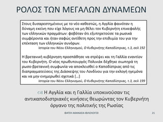  Η Αγγλία και η Γαλλία υποκινούσαν τις
αντικαποδιστριακές κινήσεις θεωρώντας τον Κυβερνήτη
όργανο της πολιτικής της Ρωσίας
ΡΟΛΟΣ ΤΩΝ ΜΕΓΑΛΩΝ ΔΥΝΑΜΕΩΝ
Στους δυσαρεστημένους με το νέο καθεστώς, η Αγγλία φαινόταν η
δύναμη εκείνη που είχε λόγους να μη θέλει τον Κυβερνήτη επικεφαλής
των ελληνικών πραγμάτων: φοβόταν ότι εξυπηρετούσε τα ρωσικά
συμφέροντα και ήταν σαφώς αντίθετη προς την επιθυμία του για την
επέκταση των ελληνικών συνόρων.
Ιστορία του Νέου Ελληνισμού, Ο Κυβερνήτης Καποδίστριας, τ.3, σελ 192
Η βρετανική κυβέρνηση προσπάθησε να στρέψει και τη Γαλλία εναντίον
του Κυβερνήτη. Ο νέος πρωθυπουργός Πολινιάκ δέχθηκε σιωπηρά τη
ρωσο-βρετανική συμφωνία να αποκλεισθεί ο Καποδίστριας από τις
διαπραγματεύσεις της Διάσκεψης του Λονδίνου για την εκλογή ηγεμόνα
και να μην ενημερωθεί σχετικά […]
Ιστορία του Νέου Ελληνισμού, Ο Κυβερνήτης Καποδίστριας, τ.3, σελ 199
ΦΑΤΣΗ ΑΘΑΝΑΣΙΑ ΦΙΛΟΛΟΓΟΣ 21
 