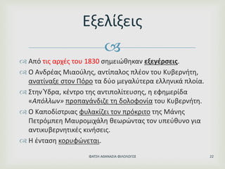 
 Από τις αρχές του 1830 σημειώθηκαν εξεγέρσεις.
 Ο Ανδρέας Μιαούλης, αντίπαλος πλέον του Κυβερνήτη,
ανατίναξε στον Πόρο τα δύο μεγαλύτερα ελληνικά πλοία.
 Στην Ύδρα, κέντρο της αντιπολίτευσης, η εφημερίδα
«Απόλλων» προπαγάνδιζε τη δολοφονία του Κυβερνήτη.
 Ο Καποδίστριας φυλακίζει τον πρόκριτο της Μάνης
Πετρόμπεη Μαυρομιχάλη θεωρώντας τον υπεύθυνο για
αντικυβερνητικές κινήσεις.
 Η ένταση κορυφώνεται.
Εξελίξεις
ΦΑΤΣΗ ΑΘΑΝΑΣΙΑ ΦΙΛΟΛΟΓΟΣ 22
 