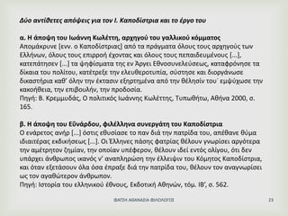 Δύο αντίθετες απόψεις για τον Ι. Καποδίστρια και το έργο του
α. Η άποψη του Ιωάννη Κωλέττη, αρχηγού του γαλλικού κόμματος
Απομάκρυνε [ενν. ο Καποδίστριας] από τα πράγματα όλους τους αρχηγούς των
Ελλήνων, όλους τους επιρροή έχοντας και όλους τους πεπαιδευμένους [...],
κατεπάτησεν [...] τα ψηφίσματα της εν Άργει Εθνοσυνελεύσεως, καταφρόνησε τα
δίκαια του πολίτου, κατέτρεξε την ελευθεροτυπία, σύστησε και διοργάνωσε
δικαστήρια καθ’ όλην την έκτασιν εξηρτημένα από την θέλησίν του˙ εμψύχωσε την
κακοήθεια, την επιβουλήν, την προδοσία.
Πηγή: Β. Κρεμμυδάς, Ο πολιτικός Ιωάννης Κωλέττης, Τυπωθήτω, Αθήνα 2000, σ.
165.
β. Η άποψη του Εΰνάρδου, φιλέλληνα συνεργάτη του Καποδίστρια
Ο ενάρετος ανήρ [...] όστις εθυσίασε το παν διά την πατρίδα του, απέθανε θύμα
ιδιαιτέρας εκδικήσεως [...]. Οι Έλληνες πάσης φατρίας θέλουν γνωρίσει αργότερα
την αμέτρητον ζημίαν, την οποίαν υπέφερον, θέλουν ιδεί εντός ολίγου, ότι δεν
υπάρχει άνθρωπος ικανός ν’ αναπληρώση την έλλειψιν του Κόμητος Καποδίστρια,
και όταν εξετάσουν όλα όσα έπραξε διά την πατρίδα του, θέλουν τον αναγνωρίσει
ως τον αγαθώτερον άνθρωπον.
Πηγή: Ιστορία του ελληνικού έθνους, Εκδοτική Αθηνών, τόμ. ΙΒ’, σ. 562.
ΦΑΤΣΗ ΑΘΑΝΑΣΙΑ ΦΙΛΟΛΟΓΟΣ 23
 