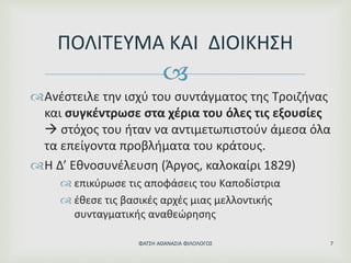 
Ανέστειλε την ισχύ του συντάγματος της Τροιζήνας
και συγκέντρωσε στα χέρια του όλες τις εξουσίες
 στόχος του ήταν να αντιμετωπιστούν άμεσα όλα
τα επείγοντα προβλήματα του κράτους.
Η Δ’ Εθνοσυνέλευση (Άργος, καλοκαίρι 1829)
 επικύρωσε τις αποφάσεις του Καποδίστρια
 έθεσε τις βασικές αρχές μιας μελλοντικής
συνταγματικής αναθεώρησης
ΠΟΛΙΤΕΥΜΑ ΚΑΙ ΔΙΟΙΚΗΣΗ
ΦΑΤΣΗ ΑΘΑΝΑΣΙΑ ΦΙΛΟΛΟΓΟΣ 7
 