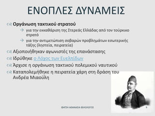 ΕΝΟΠΛΕΣ ΔΥΝΑΜΕΙΣ
 Οργάνωση τακτικού στρατού
 για την εκκαθάριση της Στερεάς Ελλάδας από τον τούρκικο
στρατό
 για την αντιμετώπιση σοβαρών προβλημάτων εσωτερικής
τάξης (ληστεία, πειρατεία)
 Αξιοποιήθηκαν αγωνιστές της επανάστασης
 Ιδρύθηκε ο Λόχος των Ευελπίδων
 Άρχισε η οργάνωση τακτικού πολεμικού ναυτικού
 Καταπολεμήθηκε η πειρατεία χάρη στη δράση του
Ανδρέα Μιαούλη
ΦΑΤΣΗ ΑΘΑΝΑΣΙΑ ΦΙΛΟΛΟΓΟΣ 9
 