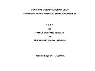 MUNICIPAL CORPORATION OF DELHI
SWAMI DAYANAND HOSPITAL SHAHDARA DELHI 95
“ K A P
OF
FAMILY WELFARE IN DELHI
AS
PER REPORT NIHFW 1998-1999”
Presented By:- DR P.P.SINGH.
 