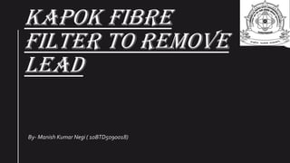 KAPOK FIBRE
FILTER TO REMOVE
LEAD
By- Manish Kumar Negi ( 10BTD5090018)
 