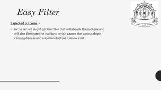 Easy Filter
Expected outcome :-
• In the last we might get the filter that will absorb the bacteria and
will also eliminate the lead ions which causes the various death
causing disease and also manufacture it in low cost .
 
