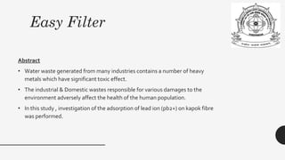 Easy Filter
Abstract
• Water waste generated from many industries contains a number of heavy
metals which have significant toxic effect.
• The industrial & Domestic wastes responsible for various damages to the
environment adversely affect the health of the human population.
• In this study , investigation of the adsorption of lead ion (pb2+) on kapok fibre
was performed.
 