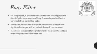 Easy Filter
• For this purpose , Kapok fibre were treated with sodium pyrosulfite
(Na2S2O5) for improving the affinity.The needle punched fabrics
were made from parallel laid webs.
• Studied results indicated that uptake performance of kapok fibre
significantly changed with pH , adsorb dosage & concentration.
• . Lead ion is considered to be predominantly more harmful and toxic
when compared with other metal ions
 