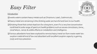 Easy Filter
Introduction
❑ waste waters contain heavy metals such as Chromium, Lead , Cadmium etc.
❑ heavy metal ions remaining in the drinking water are harmful and toxic to our health.
❑ Drinking those that contain lead ions for a long term, even if in a very low concentration
could lead to wide range of spectrum health problems such as nausea convulsions, coma ,
renal failure , cancer & subtle effects on metabolism and intelligence.
❑ Various adsorbents have been explored to remove heavy metal ion from waste water bio-
sorption material kind of low cost absorbent with excellent sorption capacity is gaining
more and more attention.
 
