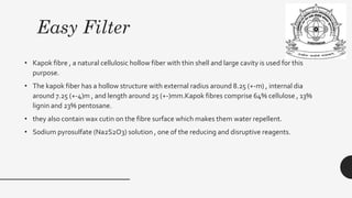 Easy Filter
• Kapok fibre , a natural cellulosic hollow fiber with thin shell and large cavity is used for this
purpose.
• The kapok fiber has a hollow structure with external radius around 8.25 (+-m) , internal dia
around 7.25 (+-4)m , and length around 25 (+-)mm.Kapok fibres comprise 64% cellulose , 13%
lignin and 23% pentosane.
• they also contain wax cutin on the fibre surface which makes them water repellent.
• Sodium pyrosulfate (Na2S2O3) solution , one of the reducing and disruptive reagents.
 