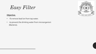 Easy Filter
Objective-
• -To remove lead ion from tap water.
• -to prevent the drinking water from microorganism
(Bacteria).
 