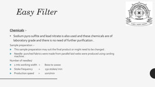 Easy Filter
Chemicals :-
• Sodium pyro sulfite and lead nitrate is also used and these chemicals are of
laboratory grade and there is no need of further purification .
Sample preparation :-
 This sample preparation may suit the final product or might need to be changed .
 Needle- punched fabrics were made from parallel laid webs were produced using carding
machine .
Number of needles/
 1 mts working width = 8000 to 10000
 Stoke frequency = 150 stokes/ min
 Production speed = 10m/min
 