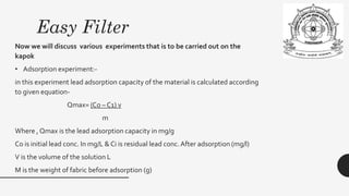Easy Filter
Now we will discuss various experiments that is to be carried out on the
kapok
• Adsorption experiment:-
in this experiment lead adsorption capacity of the material is calculated according
to given equation-
Qmax= (Co – C1) v
m
Where , Qmax is the lead adsorption capacity in mg/g
Co is initial lead conc. In mg/L & Ci is residual lead conc.After adsorption (mg/l)
V is the volume of the solution L
M is the weight of fabric before adsorption (g)
 