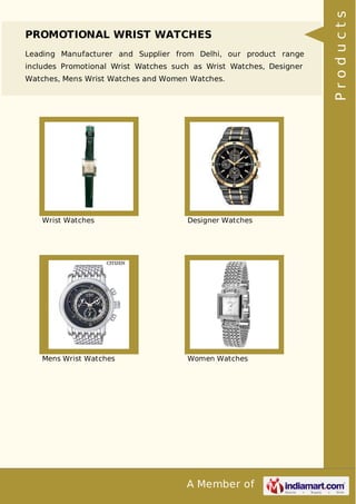 A Member of
PROMOTIONAL WRIST WATCHES
Leading Manufacturer and Supplier from Delhi, our product range
includes Promotional Wrist Watches such as Wrist Watches, Designer
Watches, Mens Wrist Watches and Women Watches.
Wrist Watches Designer Watches
Mens Wrist Watches Women Watches
Products
 