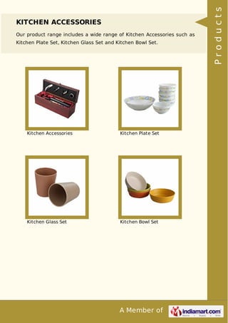 A Member of
KITCHEN ACCESSORIES
Our product range includes a wide range of Kitchen Accessories such as
Kitchen Plate Set, Kitchen Glass Set and Kitchen Bowl Set.
Kitchen Accessories Kitchen Plate Set
Kitchen Glass Set Kitchen Bowl Set Products
 