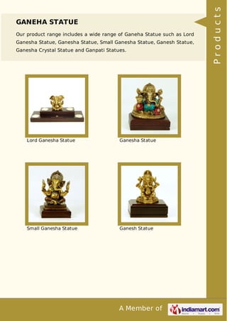 A Member of
GANEHA STATUE
Our product range includes a wide range of Ganeha Statue such as Lord
Ganesha Statue, Ganesha Statue, Small Ganesha Statue, Ganesh Statue,
Ganesha Crystal Statue and Ganpati Statues.
Lord Ganesha Statue Ganesha Statue
Small Ganesha Statue Ganesh Statue
Products
 