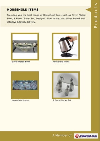 A Member of
HOUSEHOLD ITEMS
Providing you the best range of Household Items such as Silver Plated
Bowl, 3 Piece Dinner Set, Designer Silver Plated and Silver Plated with
effective & timely delivery.
Silver Plated Bowl Household Items
Household Items 3 Piece Dinner Set
Products
 