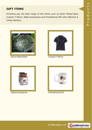A Member of
GIFT ITEMS
Providing you the best range of Gift Items such as Silver Plated Bowl,
Custom T Shirts, Table Accessories and Promotional Gift with eﬀective &
timely delivery.
Silver Plated Bowl Custom T Shirts
Table Accessories Promotional Gift
Products
 