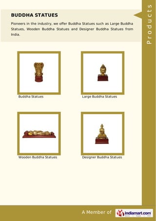 A Member of
BUDDHA STATUES
Pioneers in the industry, we oﬀer Buddha Statues such as Large Buddha
Statues, Wooden Buddha Statues and Designer Buddha Statues from
India.
Buddha Statues Large Buddha Statues
Wooden Buddha Statues Designer Buddha Statues
Products
 