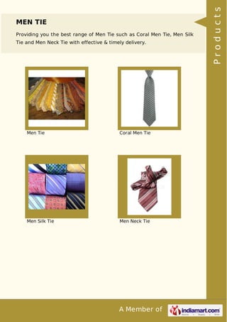 A Member of
MEN TIE
Providing you the best range of Men Tie such as Coral Men Tie, Men Silk
Tie and Men Neck Tie with effective & timely delivery.
Men Tie Coral Men Tie
Men Silk Tie Men Neck Tie Products
 