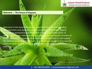 Welcome The House of Kapoors
Welcome to the house of Kapoors, where we are one of the leading
manufacturers and exporters of aloe vera range of products. Kapoor
Herbal is an entrepreneurial drive with a clear and concise vision of
serving the human individual with the best, pure and natural remedies of
aloe vera products. Kapoors have successfully capitalized on and tapped
the medical properties of Aloe vera and developed products that have for
centuries been used for treating skin problems, healing internal and
externa...
http://www.kapoorherbal.com/ | +91-9823051803 | santoshakapoor@gmail.com
 
