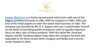 Kapoor Watch Co. is a family owned watch retail chain with one of the
biggest portfolio of brands to offer. With its inception in 1967, KWC was
one of the initial players to enter the watch retail business in India. The
company was founded by Mr. D. S. Kapoor who was a watchmaker himself
on the belief of providing quality timepieces with an equally important
focus on after sales of these products. With this belief Mr. Amarjeet
Kapoor and Mr. Sandeep Kapoor have taken the company forward and
expanded to 10 stores across Delhi, Gurgaon and Noida and a service
center located in Delhi.
 