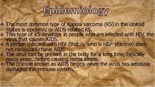  The most common type of Kaposi sarcoma (KS) in the United
States is epidemic or AIDS-related KS.
 This type of KS develops in people who are infected with HIV, the
virus that causes AIDS.
 A person infected with HIV (that is, who is HIV- positive) does
not necessarily have AIDS.
 The virus can be present in the body for a long time, typically
many years, before causing major illness.
 The disease known as AIDS begins when the virus has seriously
damaged the immune system,
 