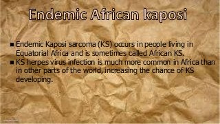  Endemic Kaposi sarcoma (KS) occurs in people living in
Equatorial Africa and is sometimes called African KS.
 KS herpes virus infection is much more common in Africa than
in other parts of the world, increasing the chance of KS
developing.
 