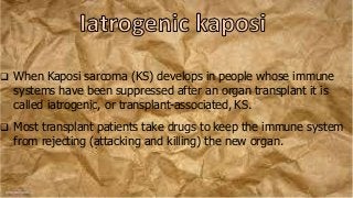  When Kaposi sarcoma (KS) develops in people whose immune
systems have been suppressed after an organ transplant it is
called iatrogenic, or transplant-associated, KS.
 Most transplant patients take drugs to keep the immune system
from rejecting (attacking and killing) the new organ.
 
