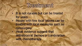 • It is not curable but can be treated
for years.
• People with few local lesions can be
treated with local measures such as
cyrosurgery.
• Weak evidence suggest that
antiretroviral therapy in combination
with chemotherapy
 