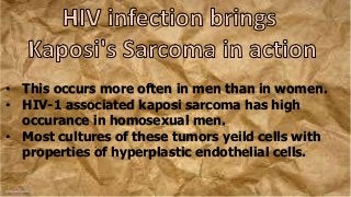 • This occurs more often in men than in women.
• HIV-1 associated kaposi sarcoma has high
occurance in homosexual men.
• Most cultures of these tumors yeild cells with
properties of hyperplastic endothelial cells.
 