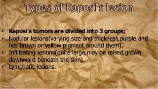 • Kaposi's tumors are divided into 3 groups;
• Nodular lesions(varying size and thickness,purple and
has brown or yellow pigment around them).
• Infiltrating lesions(quite large,may be raised,grown
downward beneath the skin).
• Lymphatic lesions.
 