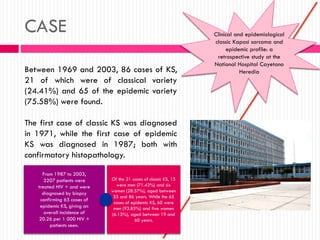 CASE Clinical and epidemiological
classic Kaposi sarcoma and
epidemic profile: a
retrospective study at the
National Hospital Cayetano
HerediaBetween 1969 and 2003, 86 cases of KS,
21 of which were of classical variety
(24.41%) and 65 of the epidemic variety
(75.58%) were found.
The first case of classic KS was diagnosed
in 1971, while the first case of epidemic
KS was diagnosed in 1987; both with
confirmatory histopathology.
From 1987 to 2003,
3207 patients were
treated HIV + and were
diagnosed by biopsy
confirming 65 cases of
epidemic KS, giving an
overall incidence of
20.26 per 1 000 HIV +
patients seen.
Of the 21 cases of classic KS, 15
were men (71.42%) and six
women (28.57%), aged between
33 and 86 years. While the 65
cases of epidemic KS, 60 were
men (93.85%) and five women
(6.15%), aged between 19 and
60 years.
 