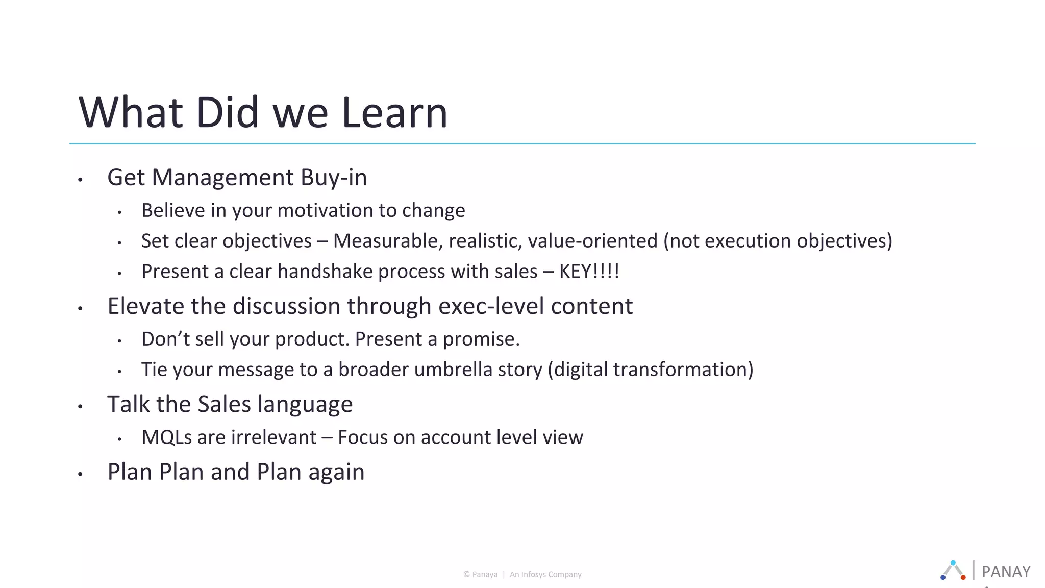 PANAY© Panaya | An Infosys Company
What Did we Learn
• Get Management Buy-in
• Believe in your motivation to change
• Set clear objectives – Measurable, realistic, value-oriented (not execution objectives)
• Present a clear handshake process with sales – KEY!!!!
• Elevate the discussion through exec-level content
• Don’t sell your product. Present a promise.
• Tie your message to a broader umbrella story (digital transformation)
• Talk the Sales language
• MQLs are irrelevant – Focus on account level view
• Plan Plan and Plan again
 