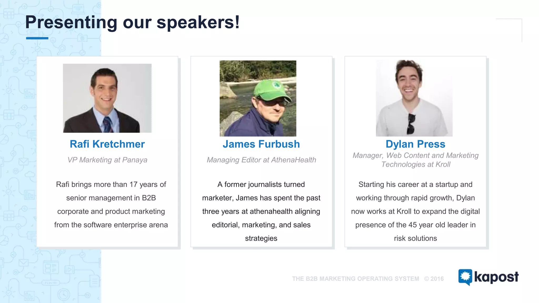 THE B2B MARKETING OPERATING SYSTEM © 2016
Presenting our speakers!
Starting his career at a startup and
working through rapid growth, Dylan
now works at Kroll to expand the digital
presence of the 45 year old leader in
risk solutions
Dylan Press
Manager, Web Content and Marketing
Technologies at Kroll
ICON / IMAGE
James Furbush
Managing Editor at AthenaHealth
ICON / IAGE
Rafi Kretchmer
VP Marketing at Panaya
ICON / IMAGE
Rafi brings more than 17 years of
senior management in B2B
corporate and product marketing
from the software enterprise arena
A former journalists turned
marketer, James has spent the past
three years at athenahealth aligning
editorial, marketing, and sales
strategies
 