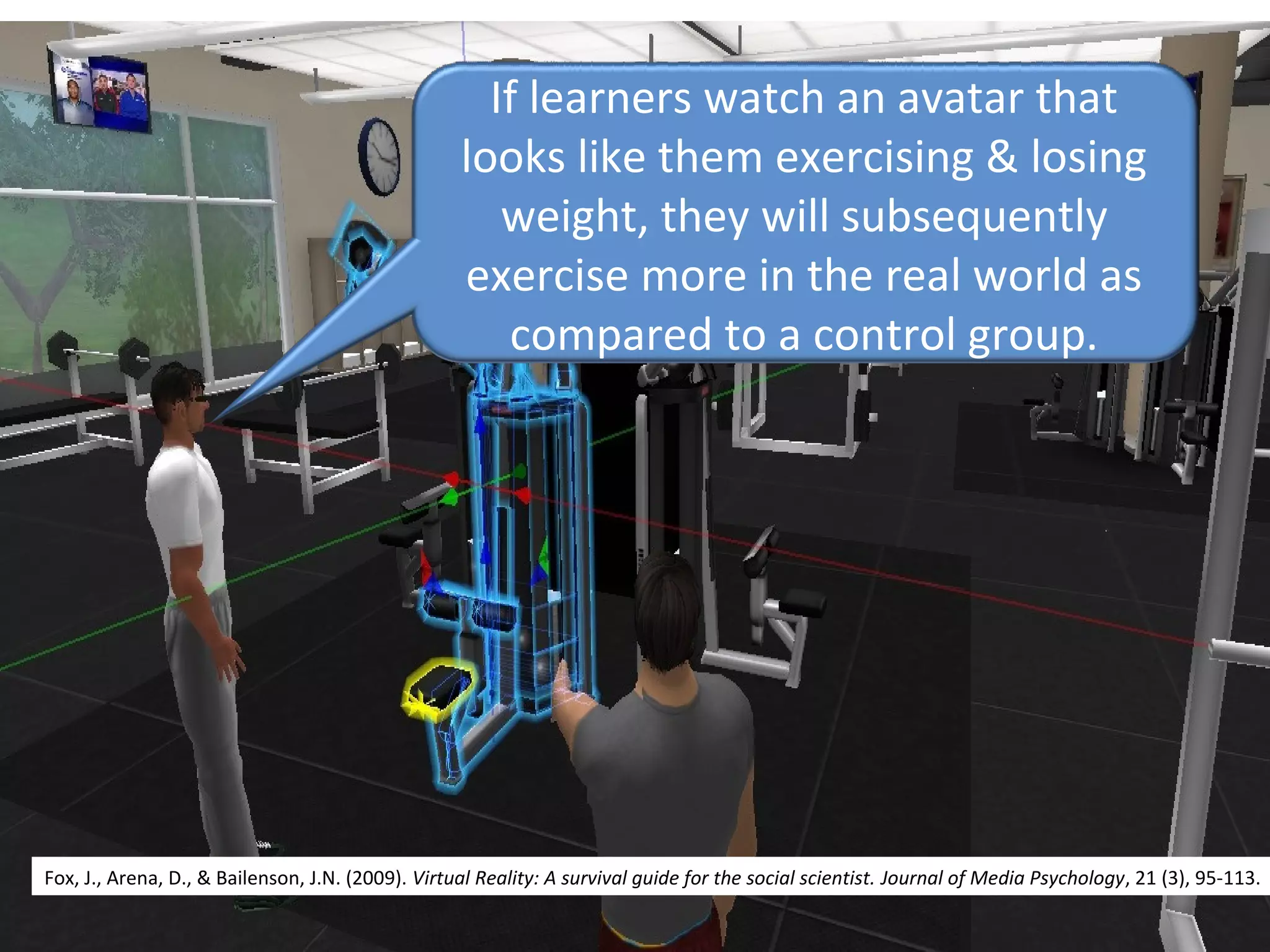 If learners watch an avatar that 
looks like them exercising & losing 
weight, they will subsequently 
exercise more in the real world as 
compared to a control group.
Fox, J., Arena, D., & Bailenson, J.N. (2009). Virtual Reality: A survival guide for the social scientist. Journal of Media Psychology, 21 (3), 95-113.
 