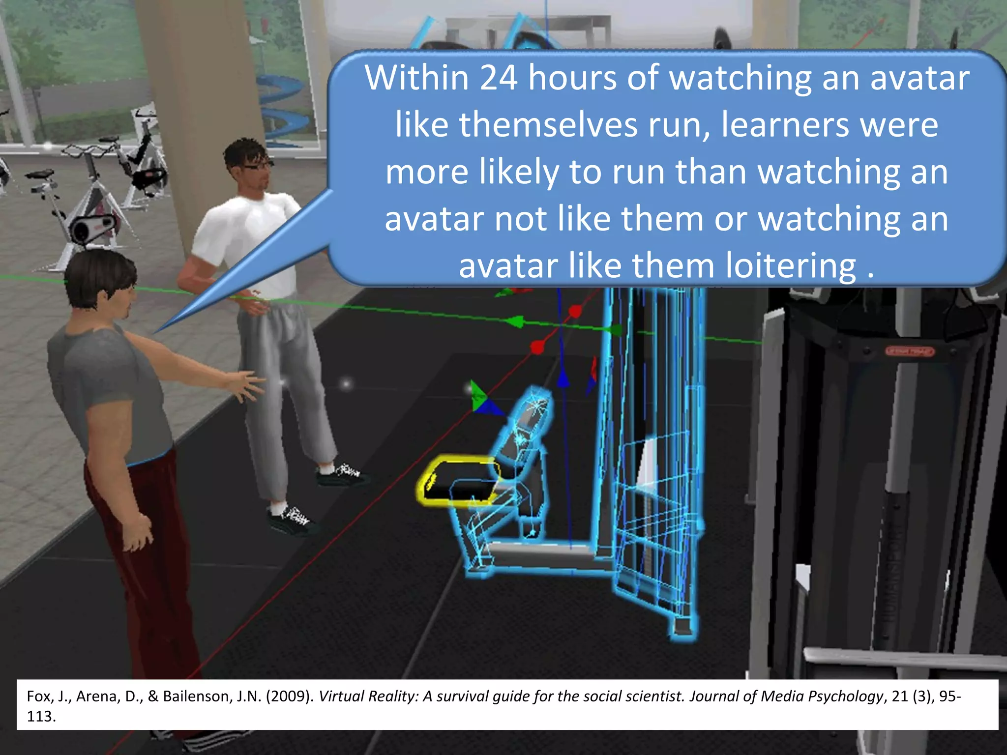 Within 24 hours of watching an avatar
like themselves run, learners were
more likely to run than watching an
avatar not like them or watching an
avatar like them loitering .
Fox, J., Arena, D., & Bailenson, J.N. (2009). Virtual Reality: A survival guide for the social scientist. Journal of Media Psychology, 21 (3), 95-
113.
 