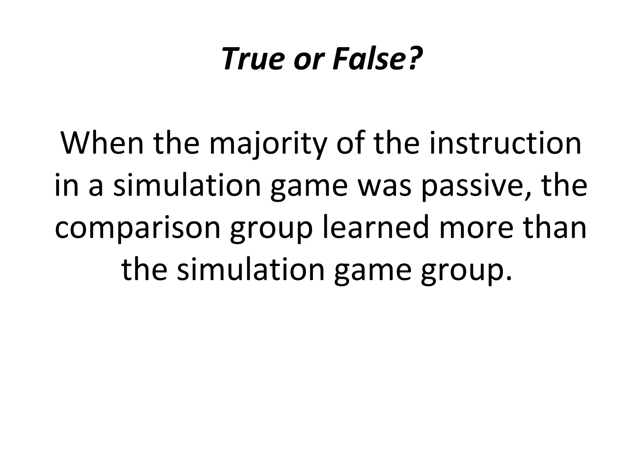 True or False?
When the majority of the instruction
in a simulation game was passive, the
comparison group learned more than
the simulation game group.
 