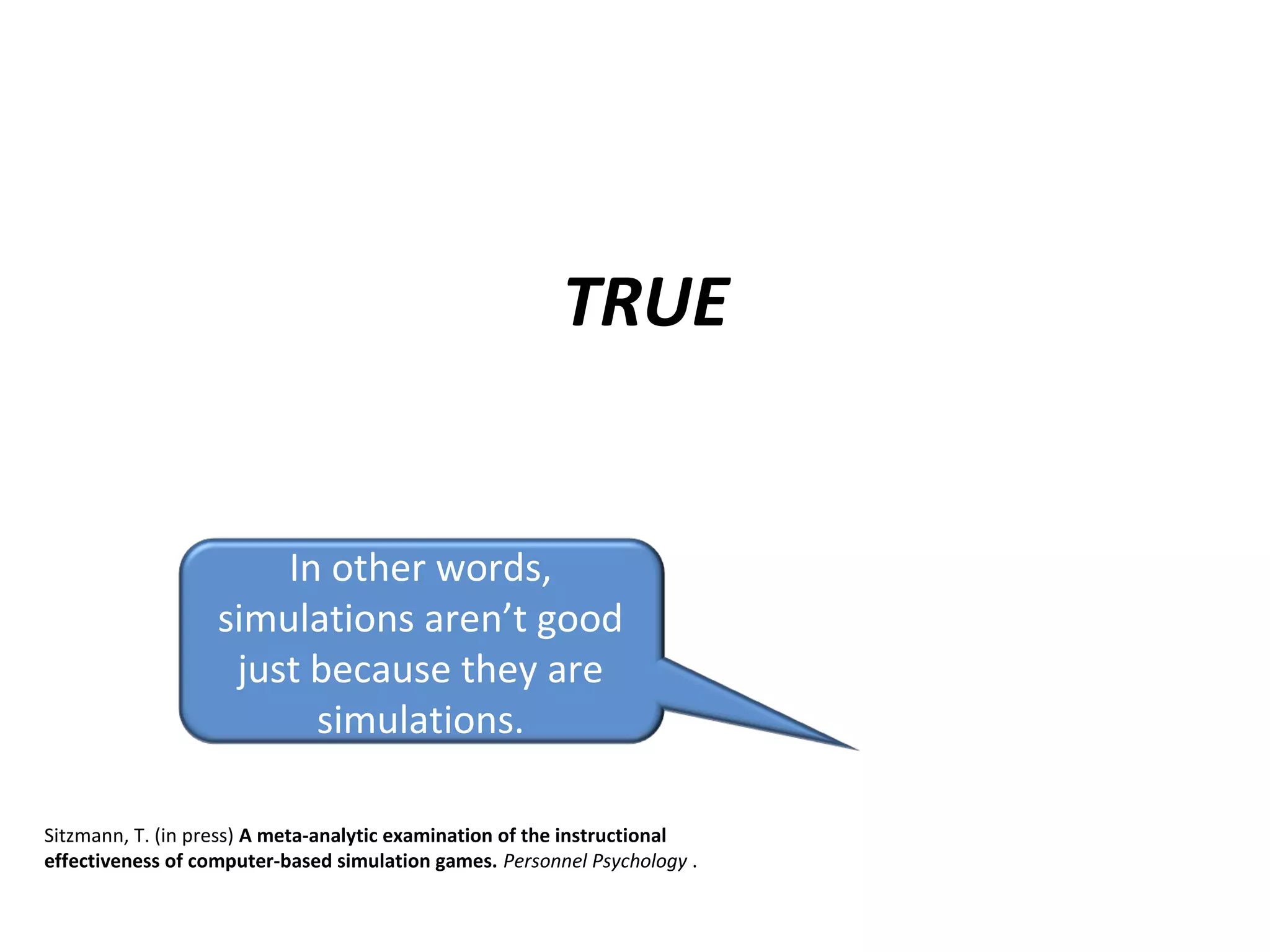 TRUE
In other words,
simulations aren’t good
just because they are
simulations.
Sitzmann, T. (in press) A meta-analytic examination of the instructional
effectiveness of computer-based simulation games. Personnel Psychology .
 