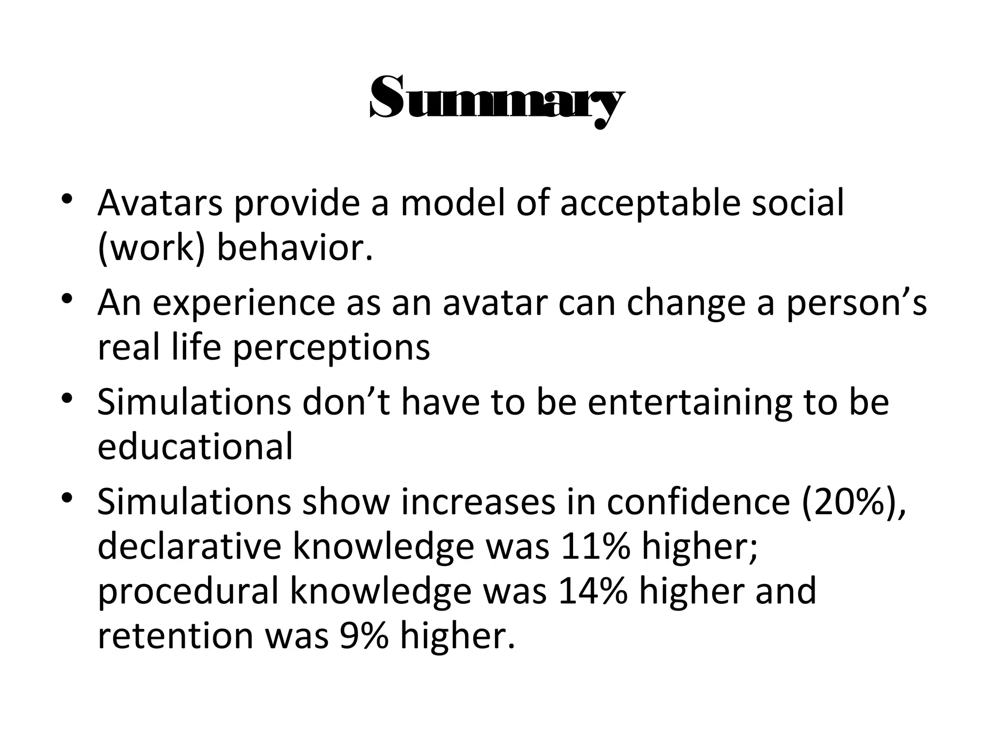 Summary
• Avatars provide a model of acceptable social
(work) behavior.
• An experience as an avatar can change a person’s
real life perceptions
• Simulations don’t have to be entertaining to be
educational
• Simulations show increases in confidence (20%),
declarative knowledge was 11% higher;
procedural knowledge was 14% higher and
retention was 9% higher.
 