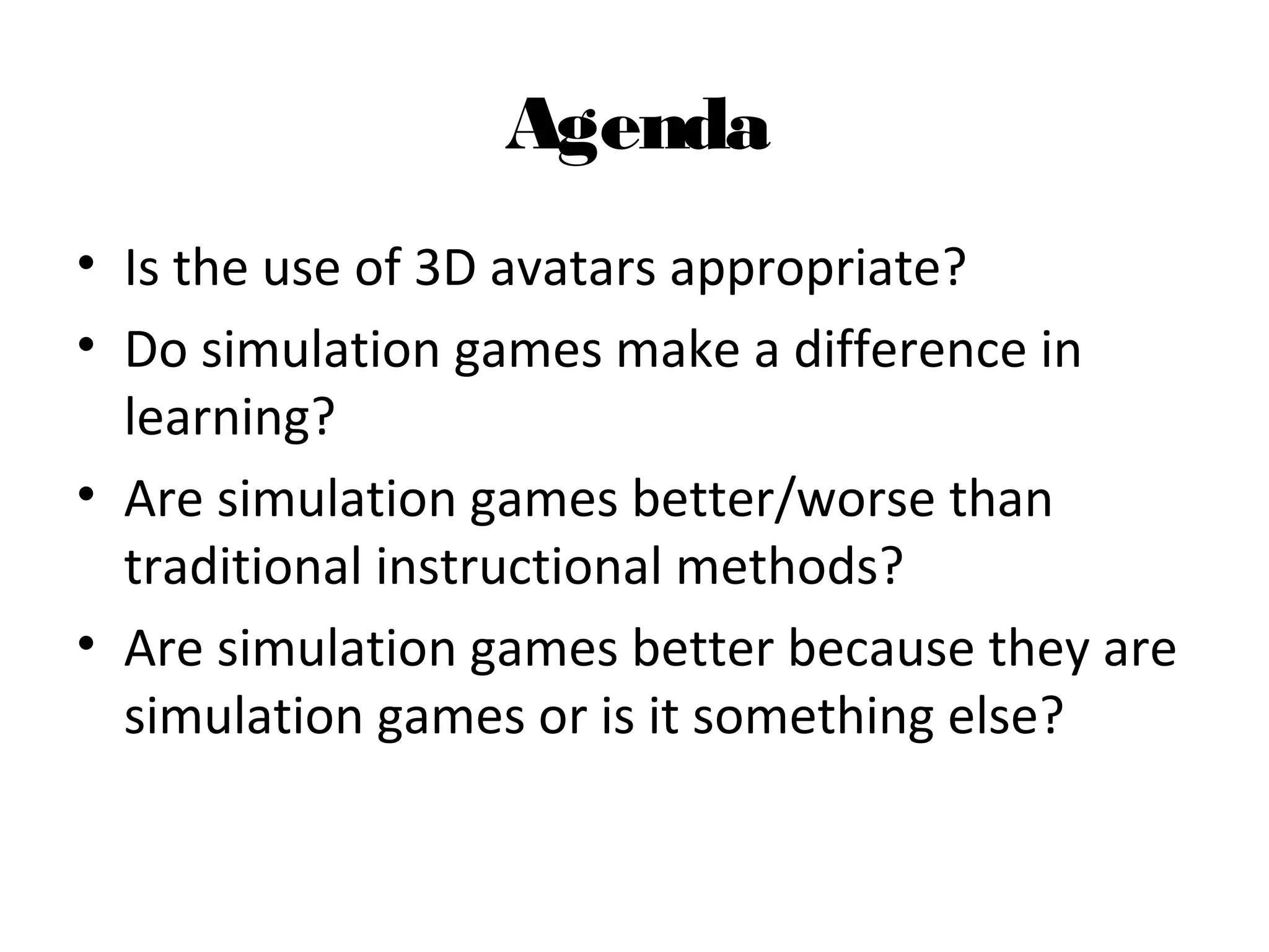 Agenda
• Is the use of 3D avatars appropriate?
• Do simulation games make a difference in 
learning?
• Are simulation games better/worse than 
traditional instructional methods? 
• Are simulation games better because they are 
simulation games or is it something else?
 