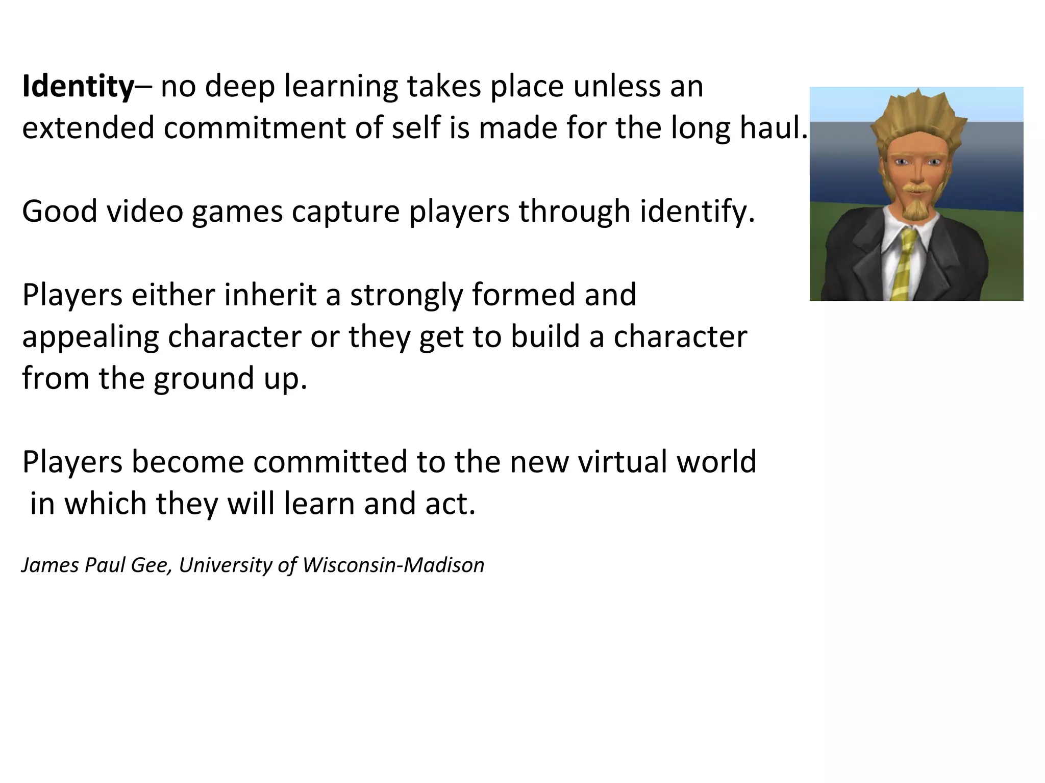 Identity– no deep learning takes place unless an 
extended commitment of self is made for the long haul.
Good video games capture players through identify.
Players either inherit a strongly formed and 
appealing character or they get to build a character
from the ground up.
Players become committed to the new virtual world
 in which they will learn and act.
James Paul Gee, University of Wisconsin-Madison
 