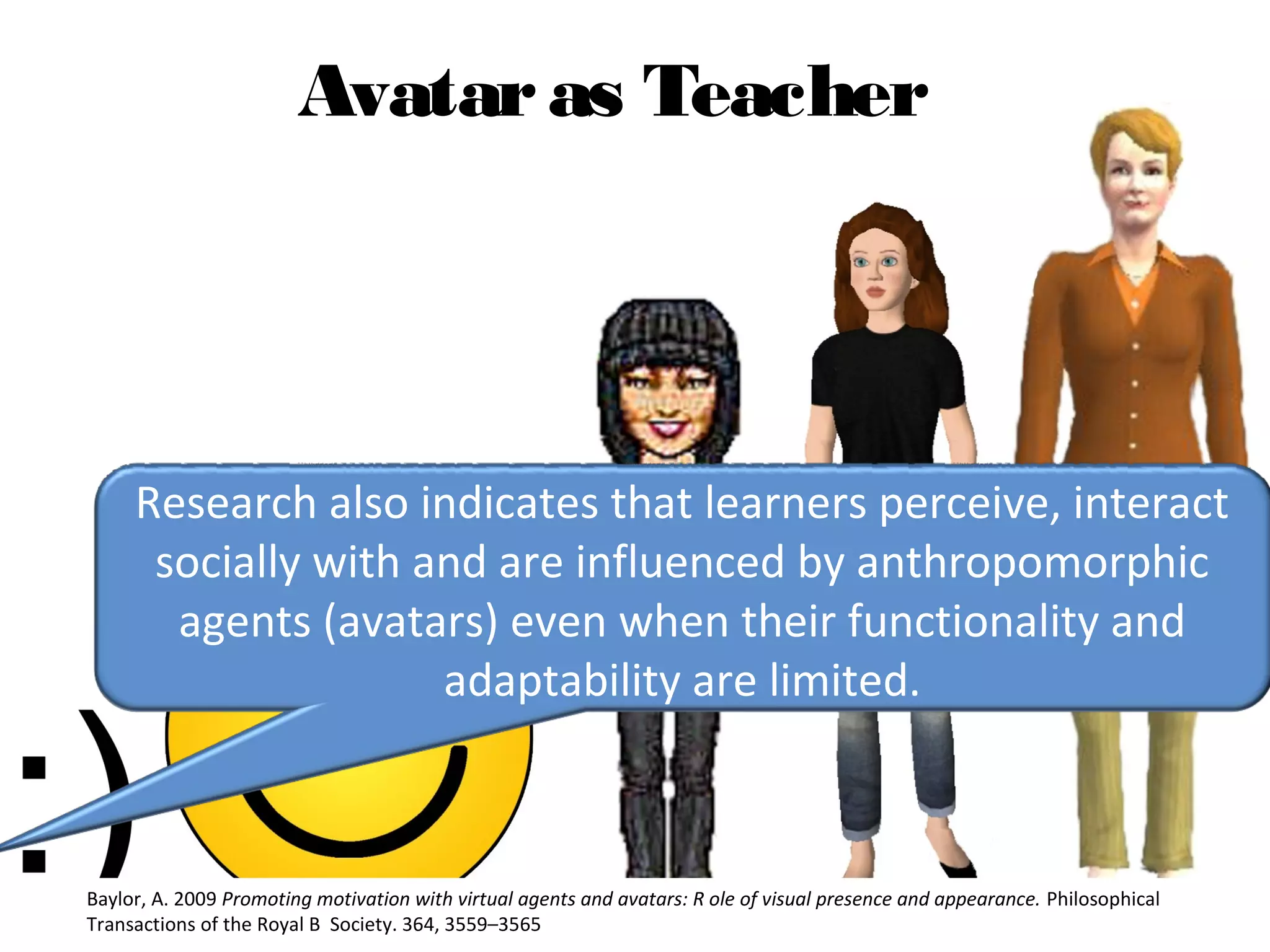 Avataras Teacher
Research also indicates that learners perceive, interact 
socially with and are influenced by anthropomorphic 
agents (avatars) even when their functionality and 
adaptability are limited.
Baylor, A. 2009 Promoting motivation with virtual agents and avatars: R ole of visual presence and appearance. Philosophical 
Transactions of the Royal B  Society. 364, 3559–3565
 