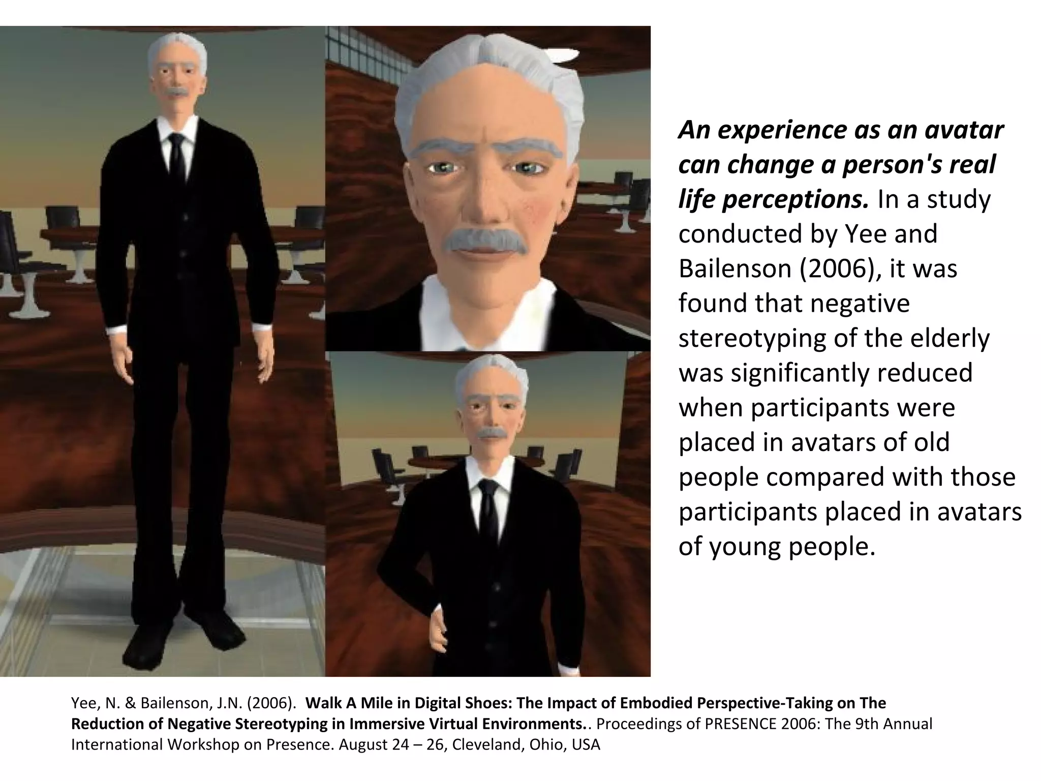 An experience as an avatar
can change a person's real
life perceptions. In a study 
conducted by Yee and 
Bailenson (2006), it was 
found that negative 
stereotyping of the elderly 
was significantly reduced 
when participants were 
placed in avatars of old 
people compared with those 
participants placed in avatars 
of young people.
Yee, N. & Bailenson, J.N. (2006).  Walk A Mile in Digital Shoes: The Impact of Embodied Perspective-Taking on The
Reduction of Negative Stereotyping in Immersive Virtual Environments.. Proceedings of PRESENCE 2006: The 9th Annual 
International Workshop on Presence. August 24 – 26, Cleveland, Ohio, USA
 