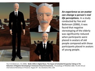 An experience as an avatar
can change a person's real
life perceptions. In a study 
conducted by Yee and 
Bailenson (2006), it was 
found that negative 
stereotyping of the elderly 
was significantly reduced 
when participants were 
placed in avatars of old 
people compared with those 
participants placed in avatars 
of young people.
Yee, N. & Bailenson, J.N. (2006).  Walk A Mile in Digital Shoes: The Impact of Embodied Perspective-Taking on The
Reduction of Negative Stereotyping in Immersive Virtual Environments.. Proceedings of PRESENCE 2006: The 9th Annual 
International Workshop on Presence. August 24 – 26, Cleveland, Ohio, USA
 