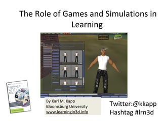  The Role of Games and Simulations in 
Learning
Twitter:@kkapp
Hashtag #lrn3d
By Karl M. Kapp
Bloomsburg University 
www.learningin3d.info
 